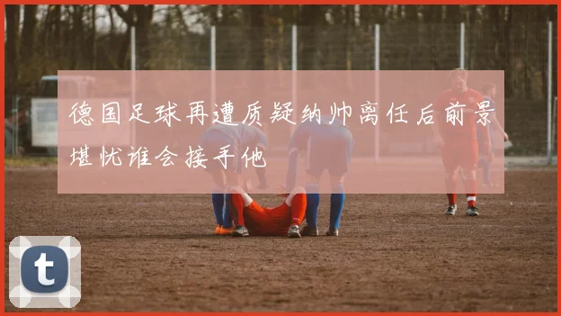 德国足球再遭质疑纳帅离任后前景堪忧谁会接手他