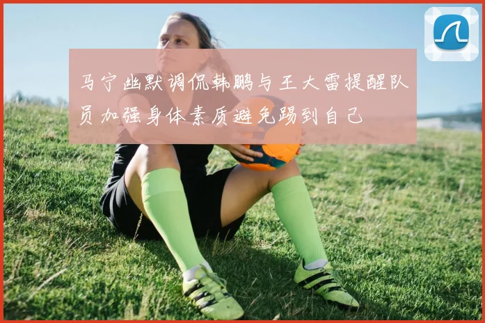 马宁幽默调侃韩鹏与王大雷提醒队员加强身体素质避免踢到自己
