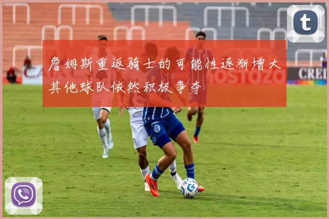 詹姆斯重返骑士的可能性逐渐增大其他球队依然积极争夺