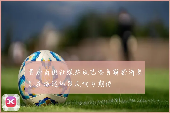 费迪南德社媒热议巴洛贡解禁消息引发球迷热烈反响与期待