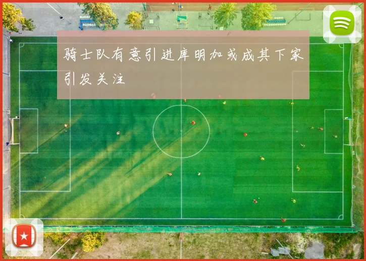 骑士队有意引进库明加或成其下家引发关注