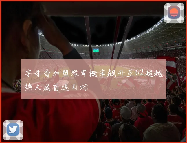 字母哥加盟绿军概率飙升至62超越热火成首选目标