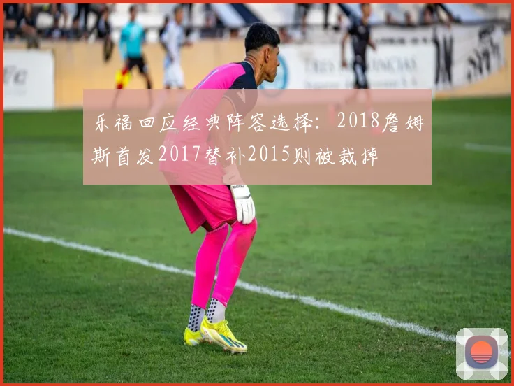 乐福回应经典阵容选择：2018詹姆斯首发2017替补2015则被裁掉