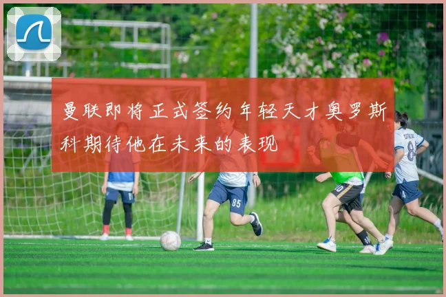 曼联即将正式签约年轻天才奥罗斯科期待他在未来的表现