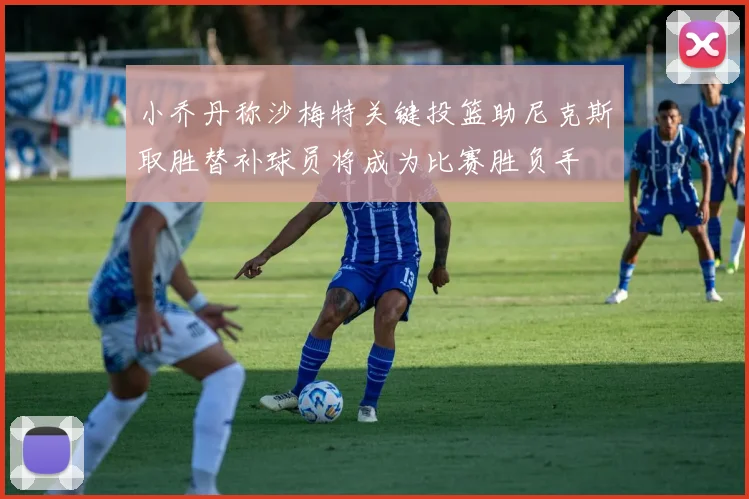 小乔丹称沙梅特关键投篮助尼克斯取胜替补球员将成为比赛胜负手