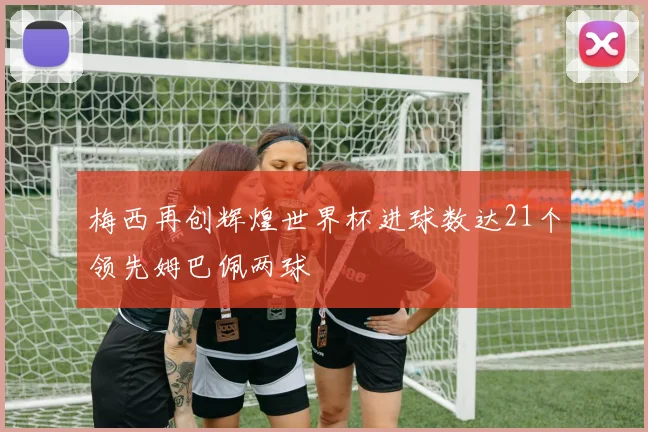 梅西再创辉煌世界杯进球数达21个领先姆巴佩两球