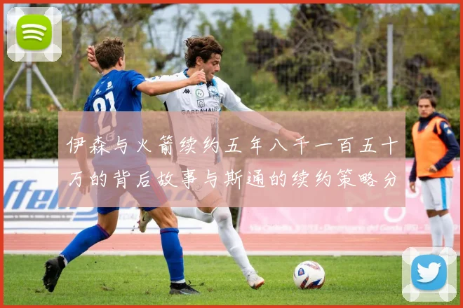 伊森与火箭续约五年八千一百五十万的背后故事与斯通的续约策略分析