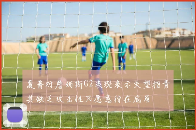 夏普对詹姆斯G2表现表示失望指责其缺乏攻击性只愿意待在底角