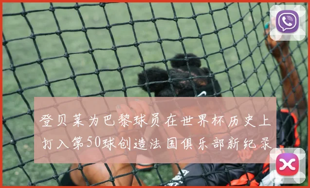 登贝莱为巴黎球员在世界杯历史上打入第50球创造法国俱乐部新纪录