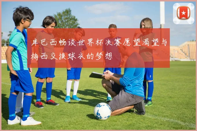 库巴西畅谈世界杯决赛愿望渴望与梅西交换球衣的梦想