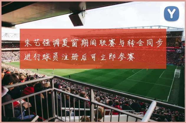 朱艺强调夏窗期间联赛与转会同步进行球员注册后可立即参赛