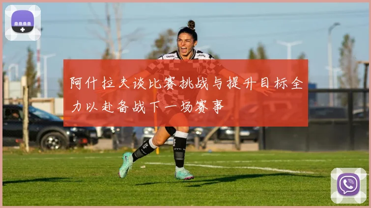 阿什拉夫谈比赛挑战与提升目标全力以赴备战下一场赛事