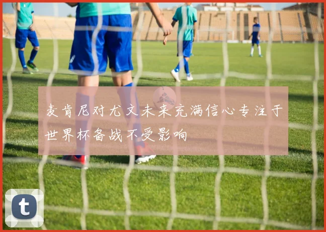 麦肯尼对尤文未来充满信心专注于世界杯备战不受影响